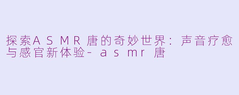探索ASMR唐的奇妙世界：声音疗愈与感官新体验-asmr唐