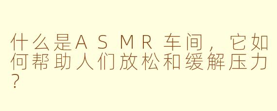 什么是ASMR车间，它如何帮助人们放松和缓解压力？