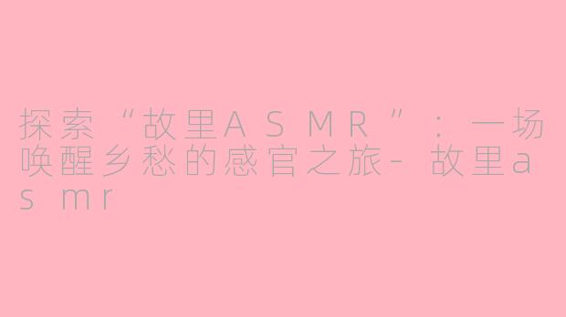 探索“故里ASMR”：一场唤醒乡愁的感官之旅-故里asmr