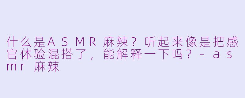 什么是ASMR麻辣？听起来像是把感官体验混搭了，能解释一下吗？-asmr麻辣