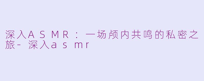 深入ASMR：一场颅内共鸣的私密之旅-深入asmr