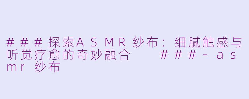 ###探索ASMR纱布：细腻触感与听觉疗愈的奇妙融合

###-asmr纱布