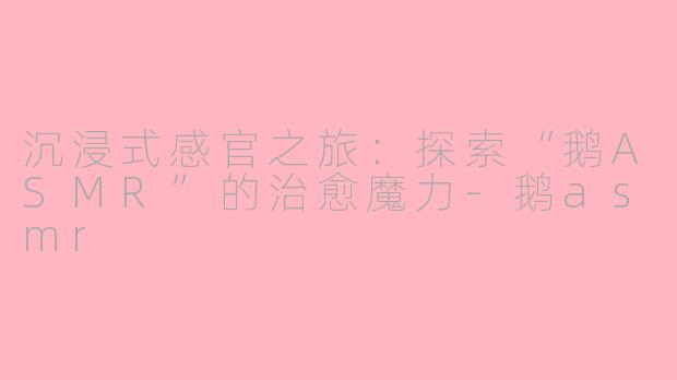 沉浸式感官之旅：探索“鹅ASMR”的治愈魔力-鹅asmr