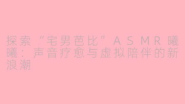 探索“宅男芭比”ASMR曦曦：声音疗愈与虚拟陪伴的新浪潮