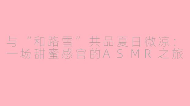 与“和路雪”共品夏日微凉：一场甜蜜感官的ASMR之旅
