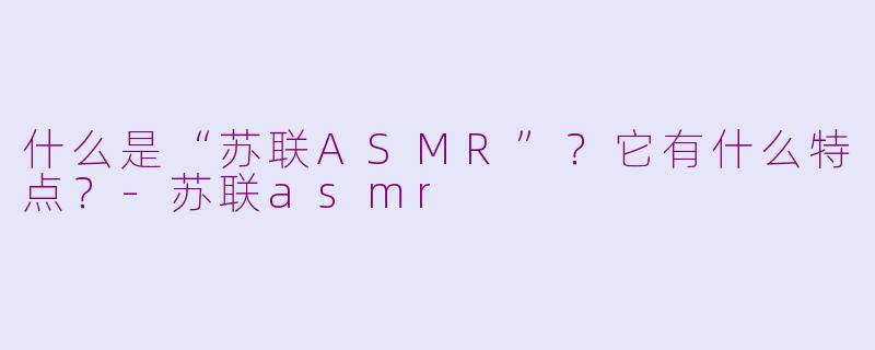 什么是“苏联ASMR”？它有什么特点？-苏联asmr