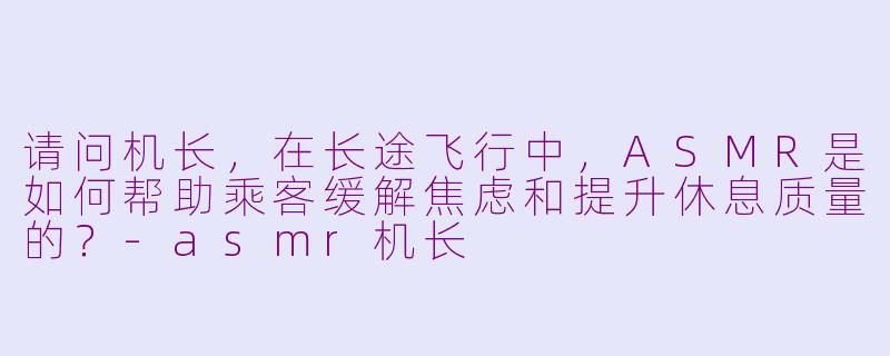 请问机长，在长途飞行中，ASMR是如何帮助乘客缓解焦虑和提升休息质量的？-asmr机长