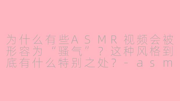 为什么有些ASMR视频会被形容为“骚气”？这种风格到底有什么特别之处？-asmr 骚气