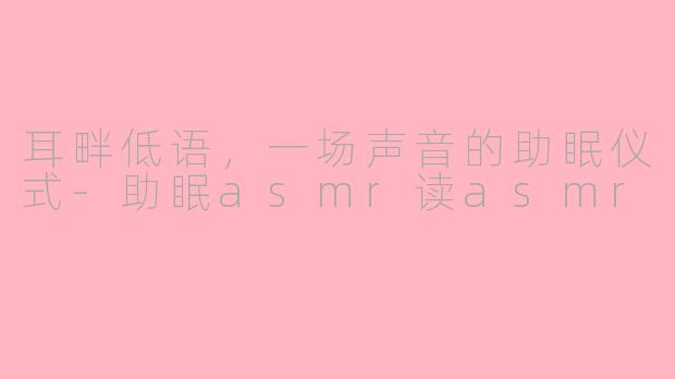 耳畔低语，一场声音的助眠仪式-助眠asmr读asmr