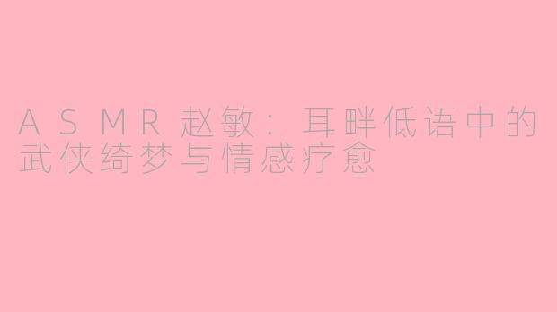 ASMR赵敏：耳畔低语中的武侠绮梦与情感疗愈