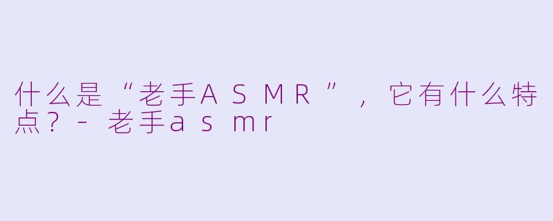 什么是“老手ASMR”，它有什么特点？-老手asmr