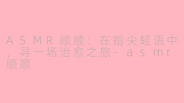 ASMR顺顺：在指尖轻语中，寻一场治愈之旅-asmr顺顺