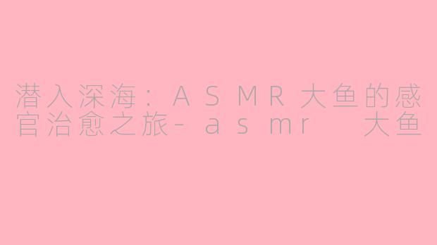 潜入深海：ASMR大鱼的感官治愈之旅-asmr 大鱼
