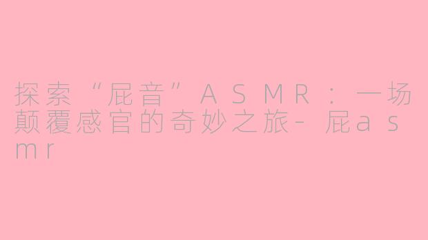 探索“屁音”ASMR：一场颠覆感官的奇妙之旅-屁asmr