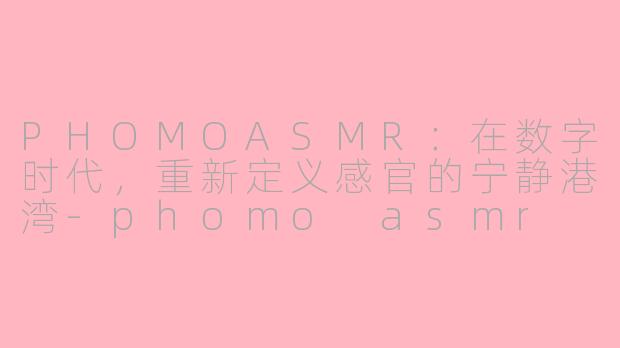 PHOMOASMR：在数字时代，重新定义感官的宁静港湾-phomo asmr