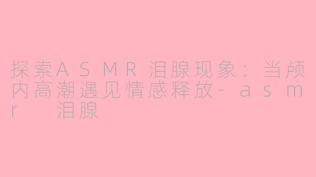 探索ASMR泪腺现象：当颅内高潮遇见情感释放-asmr 泪腺