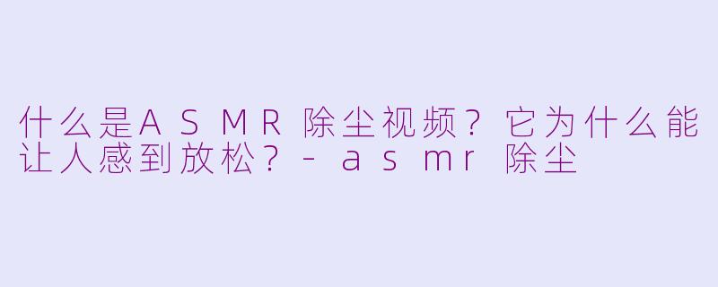 什么是ASMR除尘视频？它为什么能让人感到放松？-asmr除尘
