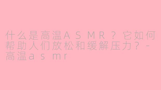 什么是高温ASMR？它如何帮助人们放松和缓解压力？-高温asmr