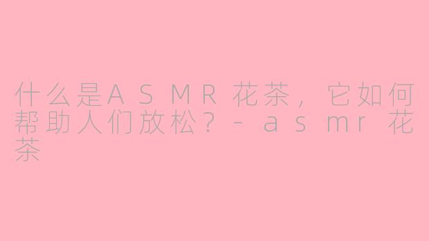 什么是ASMR花茶，它如何帮助人们放松？-asmr花茶