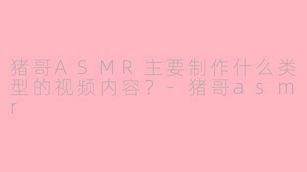 猪哥ASMR主要制作什么类型的视频内容？-猪哥asmr