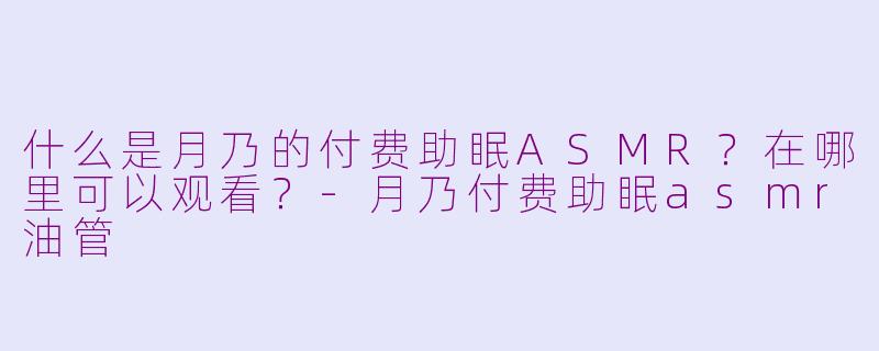 什么是月乃的付费助眠ASMR？在哪里可以观看？-月乃付费助眠asmr油管