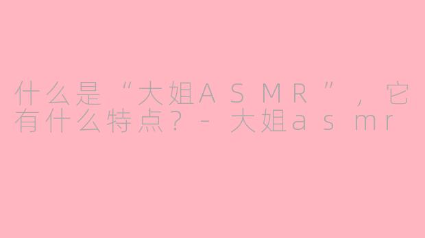 什么是“大姐ASMR”，它有什么特点？-大姐asmr
