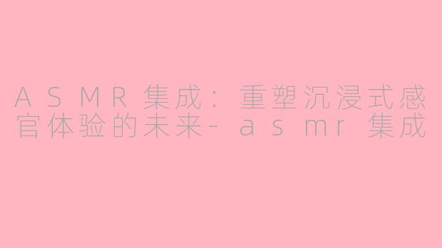 ASMR集成：重塑沉浸式感官体验的未来-asmr集成