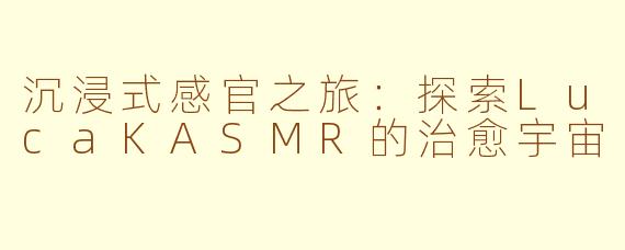 沉浸式感官之旅：探索LucaKASMR的治愈宇宙