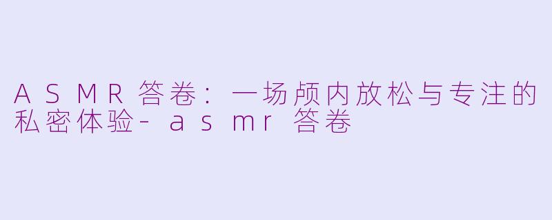 ASMR答卷：一场颅内放松与专注的私密体验-asmr答卷