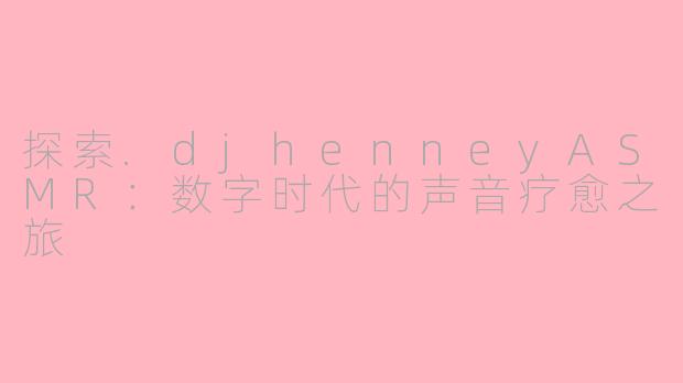 探索.djhenneyASMR：数字时代的声音疗愈之旅