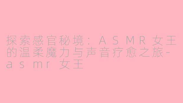 探索感官秘境：ASMR女王的温柔魔力与声音疗愈之旅-asmr女王