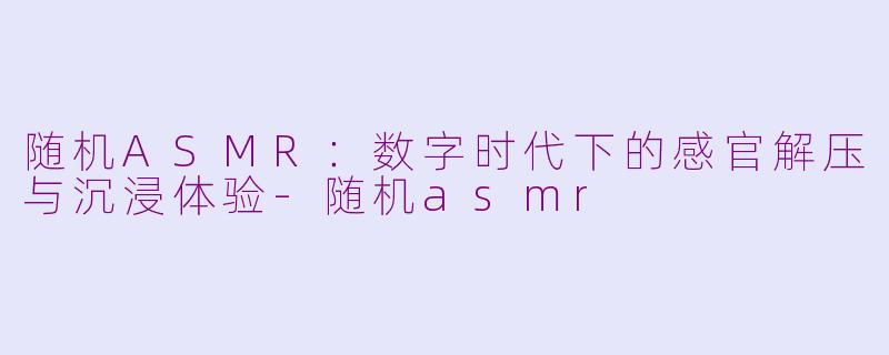 随机ASMR：数字时代下的感官解压与沉浸体验-随机asmr