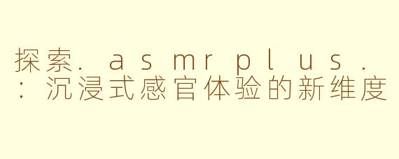 探索.asmrplus.：沉浸式感官体验的新维度