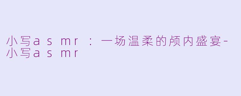 小写asmr:一场温柔的颅内盛宴