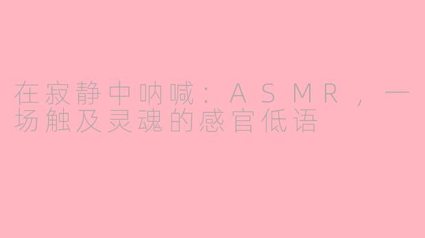 在寂静中呐喊：ASMR，一场触及灵魂的感官低语