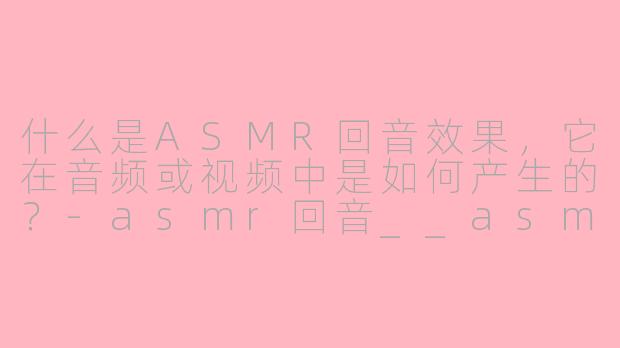 什么是ASMR回音效果，它在音频或视频中是如何产生的？-asmr回音__asmr回音