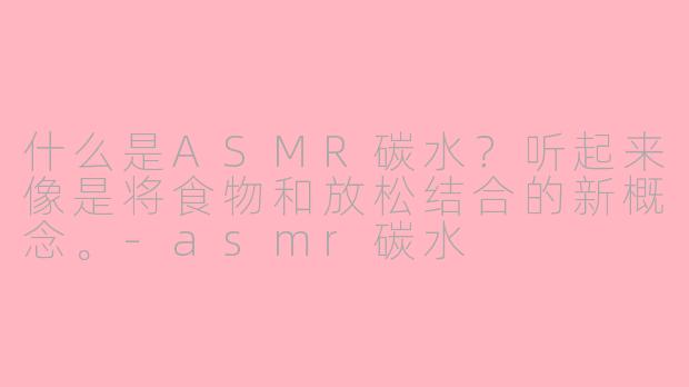 什么是ASMR碳水？听起来像是将食物和放松结合的新概念。-asmr碳水