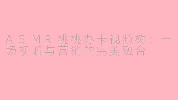 ASMR桃桃办卡视频树：一场视听与营销的完美融合