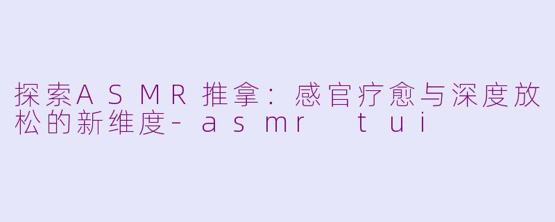 探索ASMR推拿：感官疗愈与深度放松的新维度-asmr tui