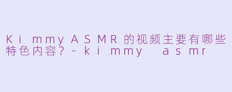 KimmyASMR的视频主要有哪些特色内容？-kimmy asmr