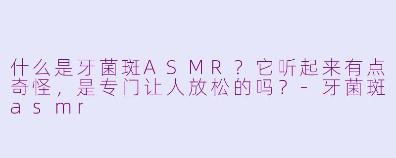 什么是牙菌斑ASMR？它听起来有点奇怪，是专门让人放松的吗？-牙菌斑asmr