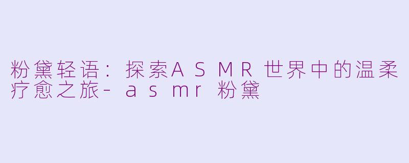 粉黛轻语：探索ASMR世界中的温柔疗愈之旅-asmr粉黛