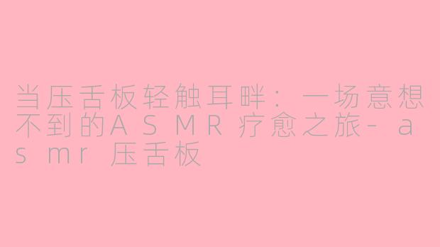 当压舌板轻触耳畔：一场意想不到的ASMR疗愈之旅-asmr压舌板