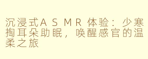 沉浸式ASMR体验：少寒掏耳朵助眠，唤醒感官的温柔之旅