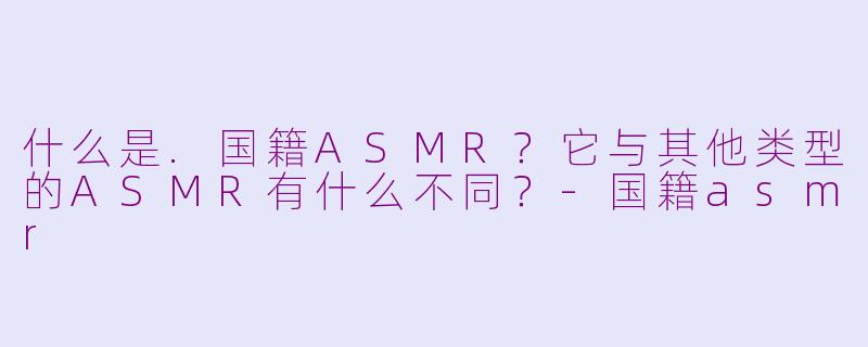什么是.国籍ASMR？它与其他类型的ASMR有什么不同？-国籍asmr