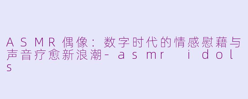 ASMR偶像：数字时代的情感慰藉与声音疗愈新浪潮-asmr idols