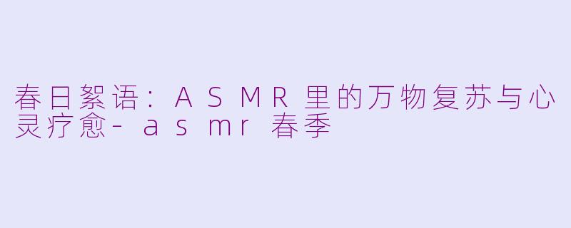 春日絮语：ASMR里的万物复苏与心灵疗愈-asmr春季