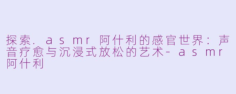 探索.asmr阿什利的感官世界：声音疗愈与沉浸式放松的艺术-asmr阿什利