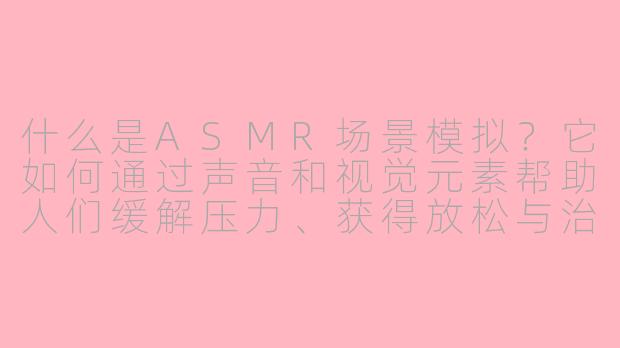 什么是ASMR场景模拟？它如何通过声音和视觉元素帮助人们缓解压力、获得放松与治愈？-asmr治愈asmr场景模拟