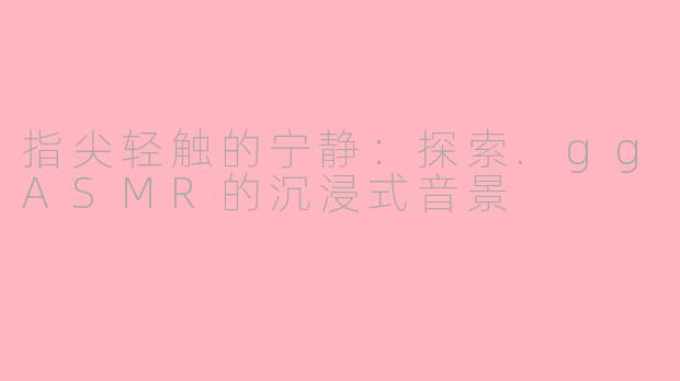 指尖轻触的宁静：探索.ggASMR的沉浸式音景